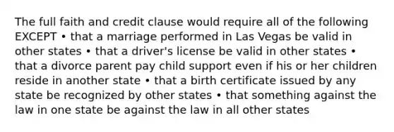 The full faith and credit clause would require all of the following EXCEPT • that a marriage performed in Las Vegas be valid in other states • that a driver's license be valid in other states • that a divorce parent pay child support even if his or her children reside in another state • that a birth certificate issued by any state be recognized by other states • that something against the law in one state be against the law in all other states