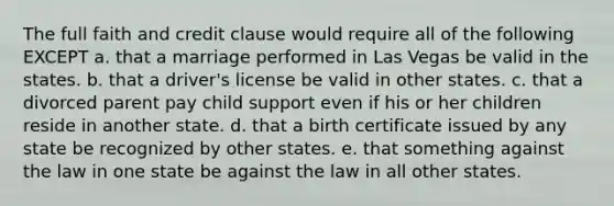 The full faith and credit clause would require all of the following EXCEPT a. that a marriage performed in Las Vegas be valid in the states. b. that a driver's license be valid in other states. c. that a divorced parent pay child support even if his or her children reside in another state. d. that a birth certificate issued by any state be recognized by other states. e. that something against the law in one state be against the law in all other states.