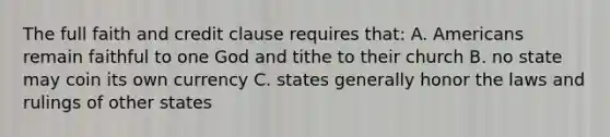 The full faith and credit clause requires that: A. Americans remain faithful to one God and tithe to their church B. no state may coin its own currency C. states generally honor the laws and rulings of other states