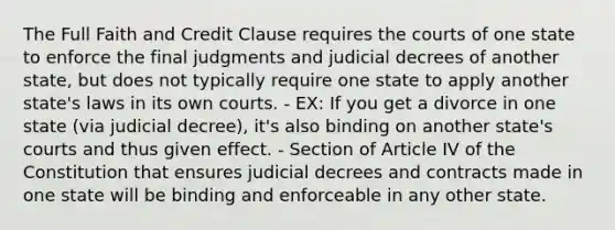 The Full Faith and Credit Clause requires the courts of one state to enforce the final judgments and judicial decrees of another state, but does not typically require one state to apply another state's laws in its own courts. - EX: If you get a divorce in one state (via judicial decree), it's also binding on another state's courts and thus given effect. - Section of Article IV of the Constitution that ensures judicial decrees and contracts made in one state will be binding and enforceable in any other state.