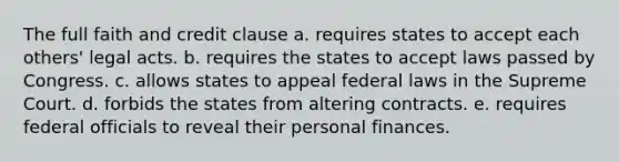 The full faith and credit clause a. requires states to accept each others' legal acts. b. requires the states to accept laws passed by Congress. c. allows states to appeal federal laws in the Supreme Court. d. forbids the states from altering contracts. e. requires federal officials to reveal their personal finances.