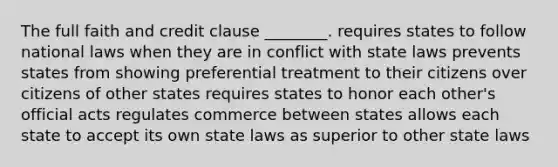 The full faith and credit clause ________. requires states to follow national laws when they are in conflict with state laws prevents states from showing preferential treatment to their citizens over citizens of other states requires states to honor each other's official acts regulates commerce between states allows each state to accept its own state laws as superior to other state laws