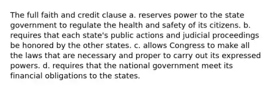 The full faith and credit clause a. reserves power to the state government to regulate the health and safety of its citizens. b. requires that each state's public actions and judicial proceedings be honored by the other states. c. allows Congress to make all the laws that are necessary and proper to carry out its expressed powers. d. requires that the national government meet its financial obligations to the states.