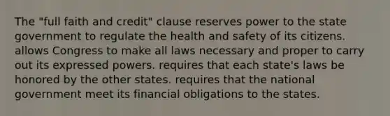 The "full faith and credit" clause reserves power to the state government to regulate the health and safety of its citizens. allows Congress to make all laws necessary and proper to carry out its expressed powers. requires that each state's laws be honored by the other states. requires that the national government meet its financial obligations to the states.