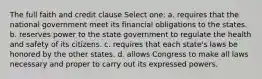 The full faith and credit clause Select one: a. requires that the national government meet its financial obligations to the states. b. reserves power to the state government to regulate the health and safety of its citizens. c. requires that each state's laws be honored by the other states. d. allows Congress to make all laws necessary and proper to carry out its expressed powers.