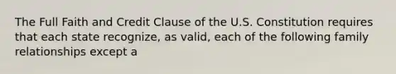 The Full Faith and Credit Clause of the U.S. Constitution requires that each state recognize, as valid, each of the following family relationships except a