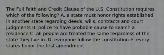 The Full Faith and Credit Clause of the U.S. Constitution requires which of the following? A. a state must honor rights established in another state regarding deeds, wills, contracts and court judgments B. police to have probable cause to search a residence C. all people are treated the same regardless of the state they live in. D. everyone follow the constitution E. every states honor the first amendment