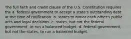 The full faith and credit clause of the U.S. Constitution requires the a. federal government to accept a state's outstanding debt at the time of ratification. b. states to honor each other's public acts and legal decisions. c. states, but not the federal government, to run a balanced budget. d. federal government, but not the states, to run a balanced budget.