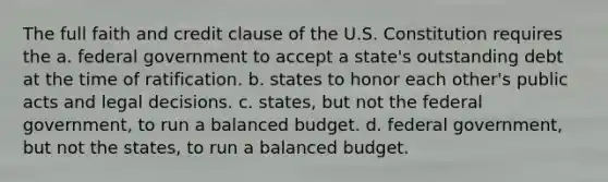 The full faith and credit clause of the U.S. Constitution requires the a. federal government to accept a state's outstanding debt at the time of ratification. b. states to honor each other's public acts and legal decisions. c. states, but not the federal government, to run a balanced budget. d. federal government, but not the states, to run a balanced budget.