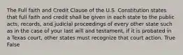 The Full faith and Credit Clause of the U.S. Constitution states that full faith and credit shall be given in each state to the public acts, records, and judicial proceedings of every other state such as in the case of your last will and testament, if it is probated in a Texas court, other states must recognize that court action. True False