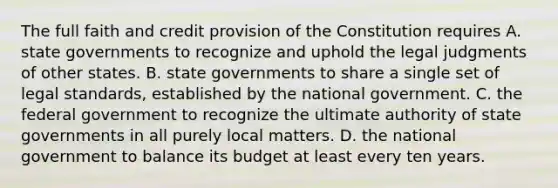 The full faith and credit provision of the Constitution requires A. state governments to recognize and uphold the legal judgments of other states. B. state governments to share a single set of legal standards, established by the national government. C. the federal government to recognize the ultimate authority of state governments in all purely local matters. D. the national government to balance its budget at least every ten years.