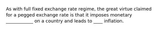 As with full fixed exchange rate regime, the great virtue claimed for a pegged exchange rate is that it imposes monetary ____________ on a country and leads to ____ inflation.