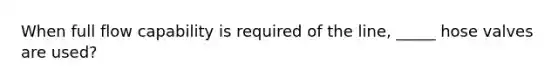 When full flow capability is required of the line, _____ hose valves are used?