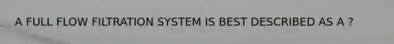 A FULL FLOW FILTRATION SYSTEM IS BEST DESCRIBED AS A ?