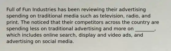 Full of Fun Industries has been reviewing their advertising spending on traditional media such as television, radio, and print. The noticed that their competitors across the country are spending less on traditional advertising and more on ________, which includes online search, display and video ads, and advertising on social media.