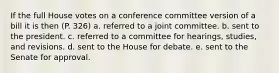 If the full House votes on a conference committee version of a bill it is then (P. 326) a. referred to a joint committee. b. sent to the president. c. referred to a committee for hearings, studies, and revisions. d. sent to the House for debate. e. sent to the Senate for approval.