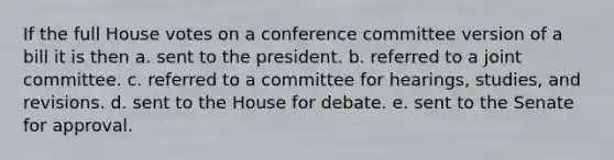 If the full House votes on a conference committee version of a bill it is then a. sent to the president. b. referred to a joint committee. c. referred to a committee for hearings, studies, and revisions. d. sent to the House for debate. e. sent to the Senate for approval.