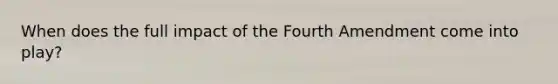 When does the full impact of the Fourth Amendment come into play?