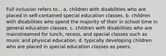 Full inclusion refers to... a. children with disabilities who are placed in self-contained special education classes. b. children with disabilities who spend the majority of their in school time in general education classes. c. children with disabilities who are mainstreamed for lunch, recess, and special classes such as music and physical education. d. typically developing children who are placed in special education classes as peers.