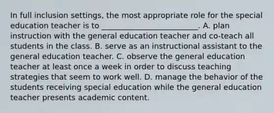 In full inclusion settings, the most appropriate role for the special education teacher is to _________________________. A. plan instruction with the general education teacher and co-teach all students in the class. B. serve as an instructional assistant to the general education teacher. C. observe the general education teacher at least once a week in order to discuss teaching strategies that seem to work well. D. manage the behavior of the students receiving special education while the general education teacher presents academic content.