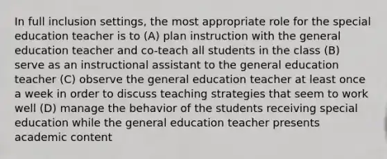 In full inclusion settings, the most appropriate role for the special education teacher is to (A) plan instruction with the general education teacher and co-teach all students in the class (B) serve as an instructional assistant to the general education teacher (C) observe the general education teacher at least once a week in order to discuss teaching strategies that seem to work well (D) manage the behavior of the students receiving special education while the general education teacher presents academic content