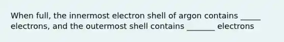 When full, the innermost electron shell of argon contains _____ electrons, and the outermost shell contains _______ electrons