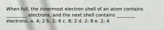 When full, the innermost electron shell of an atom contains _________ electrons, and the next shell contains ________ electrons. a. 4; 2 b. 2; 6 c. 8; 2 d. 2; 8 e. 2; 4