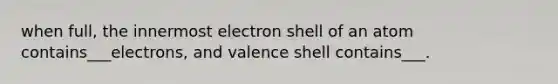 when full, the innermost electron shell of an atom contains___electrons, and valence shell contains___.