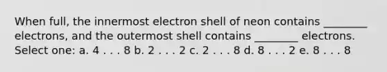 When full, the innermost electron shell of neon contains ________ electrons, and the outermost shell contains ________ electrons. Select one: a. 4 . . . 8 b. 2 . . . 2 c. 2 . . . 8 d. 8 . . . 2 e. 8 . . . 8