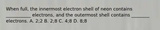 When full, the innermost electron shell of neon contains ___________ electrons, and the outermost shell contains ________ electrons. A. 2;2 B. 2;8 C. 4;8 D. 8;8