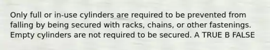 Only full or in-use cylinders are required to be prevented from falling by being secured with racks, chains, or other fastenings. Empty cylinders are not required to be secured. A TRUE B FALSE