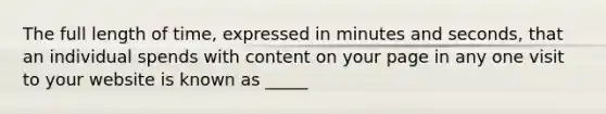 The full length of time, expressed in minutes and seconds, that an individual spends with content on your page in any one visit to your website is known as _____