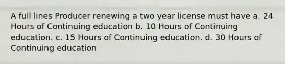 A full lines Producer renewing a two year license must have a. 24 Hours of Continuing education b. 10 Hours of Continuing education. c. 15 Hours of Continuing education. d. 30 Hours of Continuing education