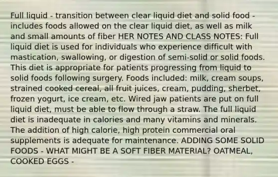 Full liquid - transition between clear liquid diet and solid food - includes foods allowed on the clear liquid diet, as well as milk and small amounts of fiber HER NOTES AND CLASS NOTES: Full liquid diet is used for individuals who experience difficult with mastication, swallowing, or digestion of semi-solid or solid foods. This diet is appropriate for patients progressing from liquid to solid foods following surgery. Foods included: milk, cream soups, strained cooked cereal, all fruit juices, cream, pudding, sherbet, frozen yogurt, ice cream, etc. Wired jaw patients are put on full liquid diet, must be able to flow through a straw. The full liquid diet is inadequate in calories and many vitamins and minerals. The addition of high calorie, high protein commercial oral supplements is adequate for maintenance. ADDING SOME SOLID FOODS - WHAT MIGHT BE A SOFT FIBER MATERIAL? OATMEAL, COOKED EGGS -