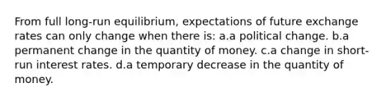 From full long-run equilibrium, expectations of future exchange rates can only change when there is: a.a political change. b.a permanent change in the quantity of money. c.a change in short-run interest rates. d.a temporary decrease in the quantity of money.