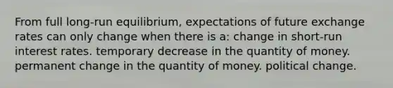 From full long-run equilibrium, expectations of future exchange rates can only change when there is a: change in short-run interest rates. temporary decrease in the quantity of money. permanent change in the quantity of money. political change.