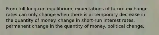 From full long-run equilibrium, expectations of future exchange rates can only change when there is a: temporary decrease in the quantity of money. change in short-run interest rates. permanent change in the quantity of money. political change.