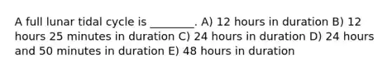 A full lunar tidal cycle is ________. A) 12 hours in duration B) 12 hours 25 minutes in duration C) 24 hours in duration D) 24 hours and 50 minutes in duration E) 48 hours in duration