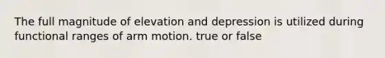 The full magnitude of elevation and depression is utilized during functional ranges of arm motion. true or false