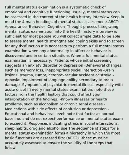 Full mental status examination is a systematic check of emotional and cognitive functioning Usually, mental status can be assessed in the context of the health history interview Keep in mind the 4 main headings of mental status assessment: ABCT: -Appearance -Behavior -Cognition -Thought process Integrating mental status examination into the health history interview is sufficient for most people You will collect ample data to be able to assess mental health strengths and coping skills and to screen for any dysfunction It is necessary to perform a full mental status examination when any abnormality in affect or behavior is discovered and in certain situations When a full mental status examination is necessary: -Patients whose initial screening suggests an anxiety disorder or depression -Behavioral changes, such as memory loss, inappropriate social interaction -Brain lesions: trauma, tumor, cerebrovascular accident or stroke -Aphasia: impairment of language ability secondary to brain damage -Symptoms of psychiatric mental illness, especially with acute onset In every mental status examination, note these factors from the health history that could affect your interpretation of the findings: -Known illnesses or health problems, such as alcoholism or chronic renal disease -Medications with side effects of confusion or depression -Educational and behavioral level: note that factor as normal baseline, and do not expect performance on mental status exam to exceed it -Responses indicating stress in social interactions, sleep habits, drug and alcohol use The sequence of steps for a mental status examination forms a hierarchy in which the most basic functions are assessed first (ABCT)→these must be accurately assessed to ensure the validity of the steps that follow