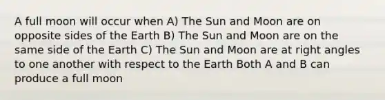 A full moon will occur when A) The Sun and Moon are on opposite sides of the Earth B) The Sun and Moon are on the same side of the Earth C) The Sun and Moon are at <a href='https://www.questionai.com/knowledge/kIh722csLJ-right-angle' class='anchor-knowledge'>right angle</a>s to one another with respect to the Earth Both A and B can produce a full moon