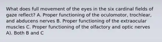 What does full movement of the eyes in the six cardinal fields of gaze reflect? A. Proper functioning of the oculomotor, trochlear, and abducens nerves B. Proper functioning of the extraocular muscles C. Proper functioning of the olfactory and optic nerves A). Both B and C