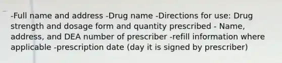 -Full name and address -Drug name -Directions for use: Drug strength and dosage form and quantity prescribed - Name, address, and DEA number of prescriber -refill information where applicable -prescription date (day it is signed by prescriber)