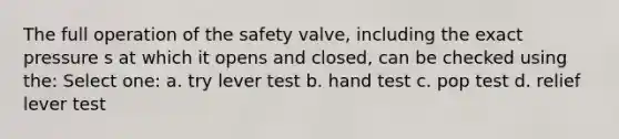 The full operation of the safety valve, including the exact pressure s at which it opens and closed, can be checked using the: Select one: a. try lever test b. hand test c. pop test d. relief lever test