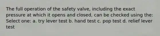 The full operation of the safety valve, including the exact pressure at which it opens and closed, can be checked using the: Select one: a. try lever test b. hand test c. pop test d. relief lever test