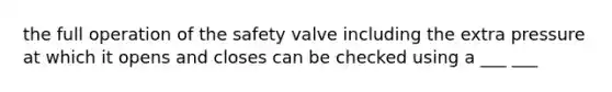 the full operation of the safety valve including the extra pressure at which it opens and closes can be checked using a ___ ___