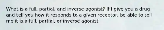 What is a full, partial, and inverse agonist? If I give you a drug and tell you how it responds to a given receptor, be able to tell me it is a full, partial, or inverse agonist