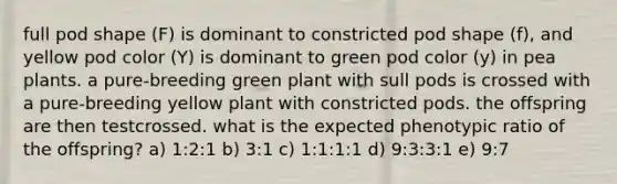 full pod shape (F) is dominant to constricted pod shape (f), and yellow pod color (Y) is dominant to green pod color (y) in pea plants. a pure-breeding green plant with sull pods is crossed with a pure-breeding yellow plant with constricted pods. the offspring are then testcrossed. what is the expected phenotypic ratio of the offspring? a) 1:2:1 b) 3:1 c) 1:1:1:1 d) 9:3:3:1 e) 9:7