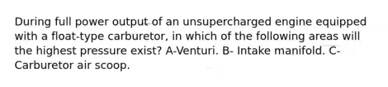 During full power output of an unsupercharged engine equipped with a float-type carburetor, in which of the following areas will the highest pressure exist? A-Venturi. B- Intake manifold. C- Carburetor air scoop.