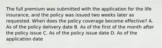 The full premium was submitted with the application for the life insurance, and the policy was issued two weeks later as requested. When does the policy coverage become effective? A. As of the policy delivery date B. As of the first of the month after the policy issue C. As of the policy issue date D. As of the application date